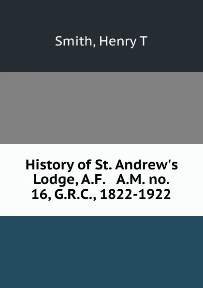 Обложка книги History of St. Andrew.s Lodge, A.F. . A.M. no. 16, G.R.C., 1822-1922, Henry T. Smith