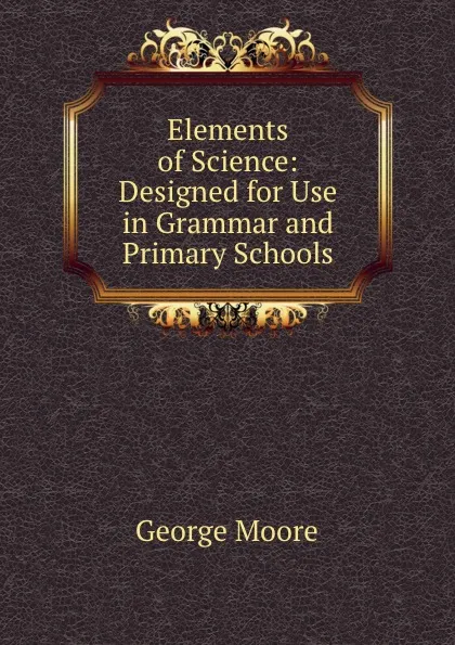 Обложка книги Elements of Science: Designed for Use in Grammar and Primary Schools, George Moore