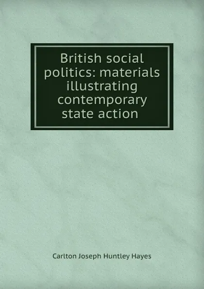 Обложка книги British social politics: materials illustrating contemporary state action ., Carlton Joseph Huntley Hayes