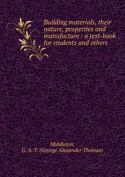Обложка книги Building materials, their nature, properties and manufacture : a text-book for students and others, George Alexander Thomas Middleton