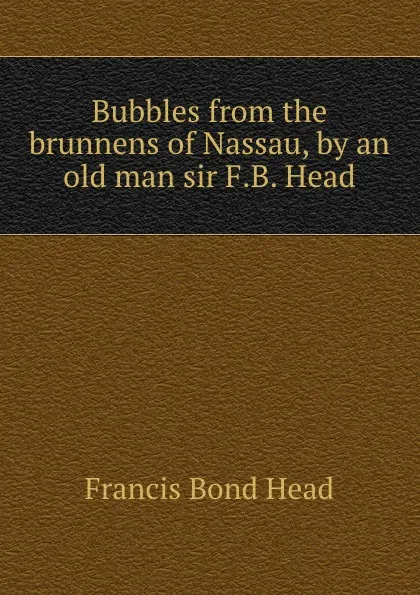 Обложка книги Bubbles from the brunnens of Nassau, by an old man sir F.B. Head., Head Francis Bond