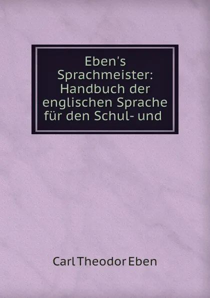 Обложка книги Eben.s Sprachmeister: Handbuch der englischen Sprache fur den Schul- und ., Carl Theodor Eben