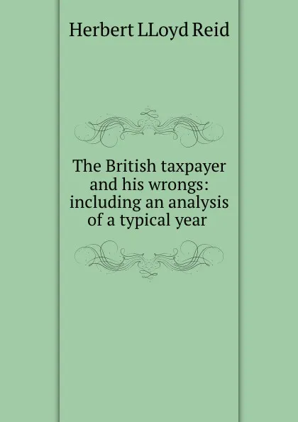 Обложка книги The British taxpayer and his wrongs: including an analysis of a typical year ., Herbert LLoyd Reid