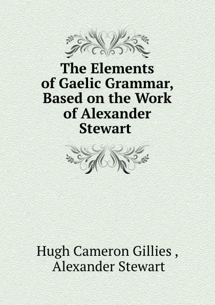 Обложка книги The Elements of Gaelic Grammar, Based on the Work of Alexander Stewart ., Hugh Cameron Gillies