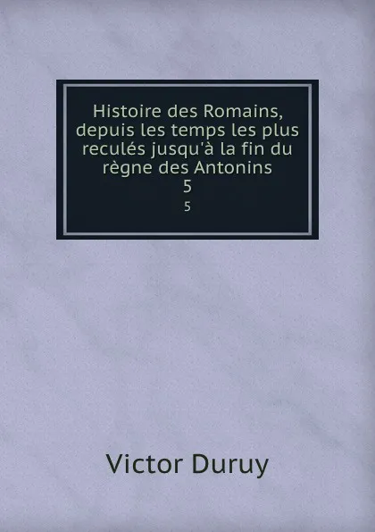 Обложка книги Histoire des Romains, depuis les temps les plus recules jusqu.a la fin du regne des Antonins. 5, Victor Duruy