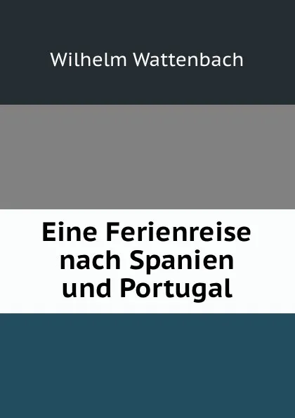 Обложка книги Eine Ferienreise nach Spanien und Portugal, Wilhelm Wattenbach