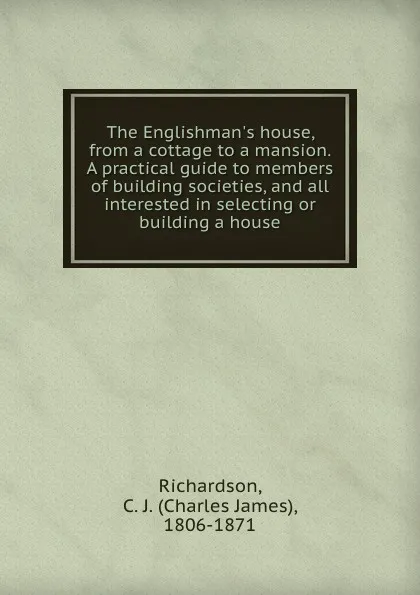 Обложка книги The Englishman.s house, from a cottage to a mansion. A practical guide to members of building societies, and all interested in selecting or building a house, Charles James Richardson