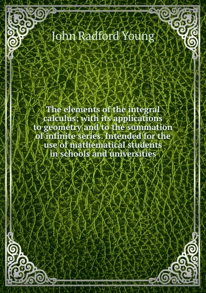 Обложка книги The elements of the integral calculus; with its applications to geometry and to the summation of infinite series. Intended for the use of mathematical students in schools and universities, J. R. Young