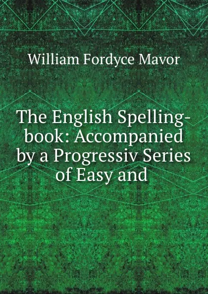 Обложка книги The English Spelling-book: Accompanied by a Progressiv Series of Easy and ., William Fordyce Mavor