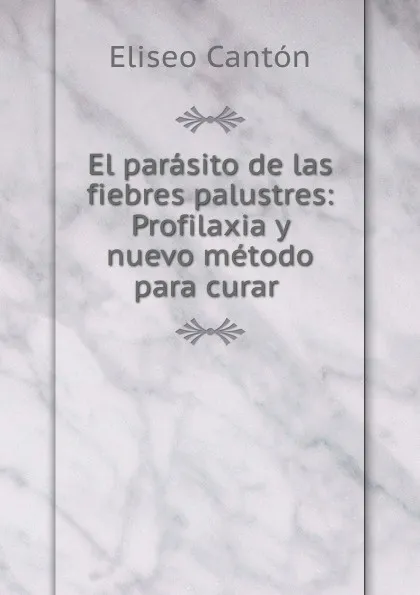 Обложка книги El parasito de las fiebres palustres: Profilaxia y nuevo metodo para curar ., Eliseo Cantón