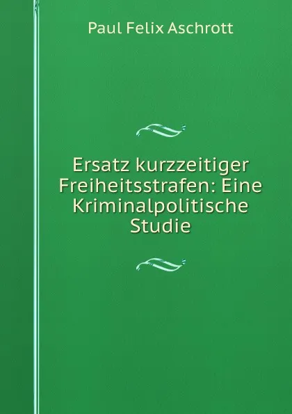 Обложка книги Ersatz kurzzeitiger Freiheitsstrafen: Eine Kriminalpolitische Studie, Paul Felix Aschrott