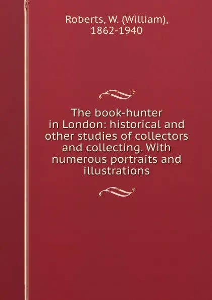 Обложка книги The book-hunter in London: historical and other studies of collectors and collecting. With numerous portraits and illustrations, William Roberts