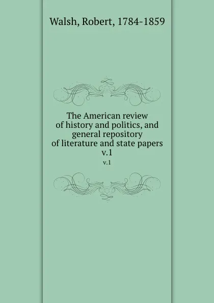 Обложка книги The American review of history and politics, and general repository of literature and state papers. v.1, Robert Walsh