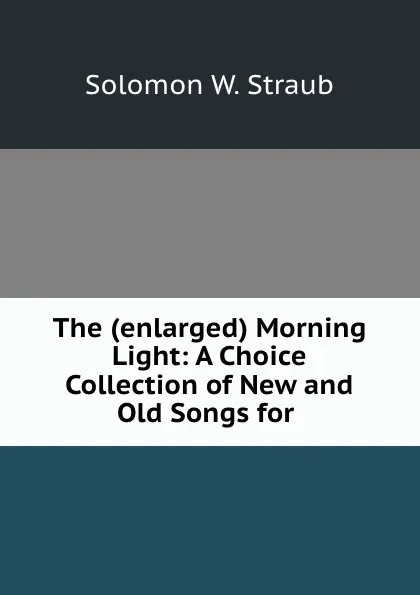 Обложка книги The (enlarged) Morning Light: A Choice Collection of New and Old Songs for ., Solomon W. Straub