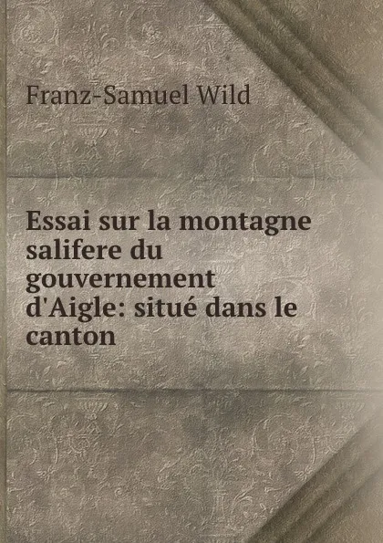 Обложка книги Essai sur la montagne salifere du gouvernement d.Aigle: situe dans le canton ., Franz-Samuel Wild