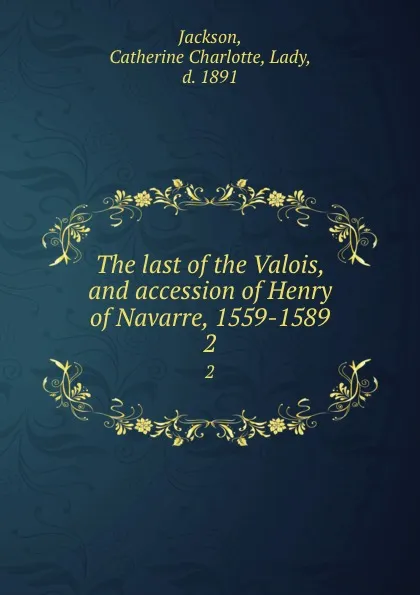 Обложка книги The last of the Valois, and accession of Henry of Navarre, 1559-1589. 2, Catherine Charlotte Jackson