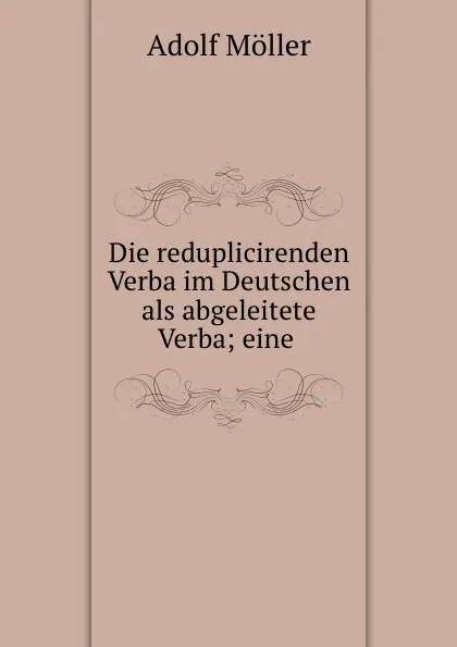 Обложка книги Die reduplicirenden Verba im Deutschen als abgeleitete Verba; eine ., Adolf Möller