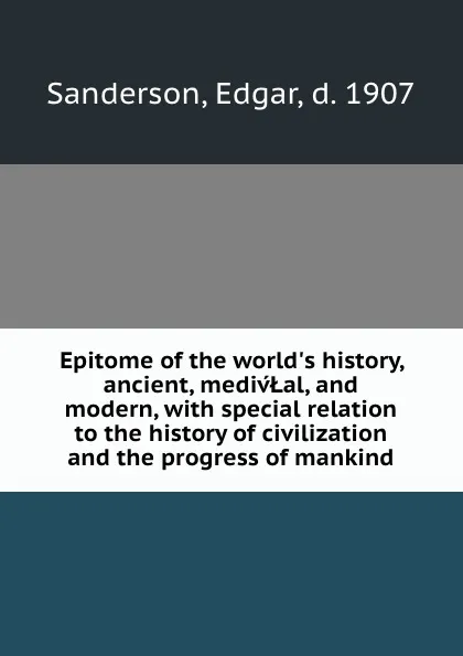 Обложка книги Epitome of the world.s history, ancient, medivLal, and modern, with special relation to the history of civilization and the progress of mankind, Edgar Sanderson