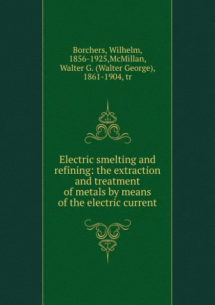 Обложка книги Electric smelting and refining: the extraction and treatment of metals by means of the electric current, Wilhelm Borchers