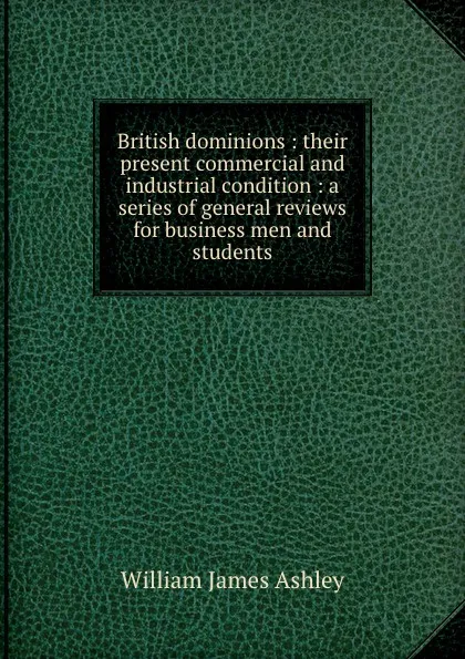 Обложка книги British dominions : their present commercial and industrial condition : a series of general reviews for business men and students, W.J. Ashley