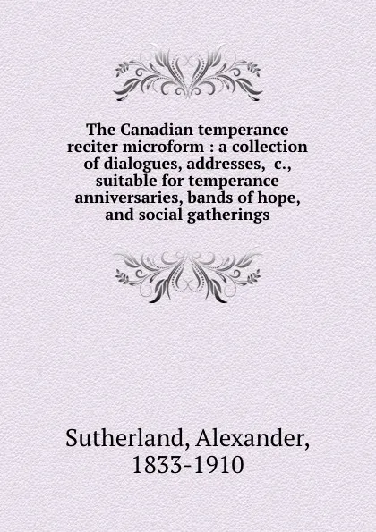 Обложка книги The Canadian temperance reciter microform : a collection of dialogues, addresses, .c., suitable for temperance anniversaries, bands of hope, and social gatherings, Alexander Sutherland