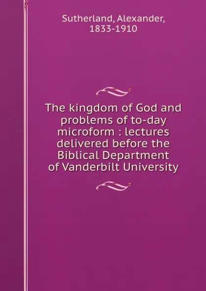 Обложка книги The kingdom of God and problems of to-day microform : lectures delivered before the Biblical Department of Vanderbilt University, Alexander Sutherland