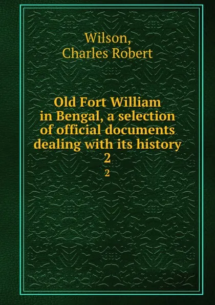 Обложка книги Old Fort William in Bengal, a selection of official documents dealing with its history. 2, Charles Robert Wilson