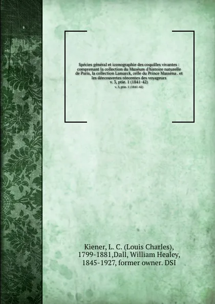 Обложка книги Species general et iconographie des coquilles vivantes : comprenant la collection du Museum d.histoire naturelle de Paris, la collection Lamarck, celle du Prince Massena . et les deecouvertes reecentes des voyageurs. v. 3, ptie. 1 (1841-42), Louis Charles Kiener