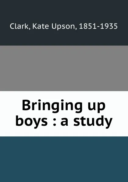 Обложка книги Bringing up boys : a study, Kate Upson Clark