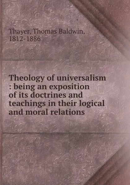 Обложка книги Theology of universalism : being an exposition of its doctrines and teachings in their logical and moral relations ., Thomas Baldwin Thayer