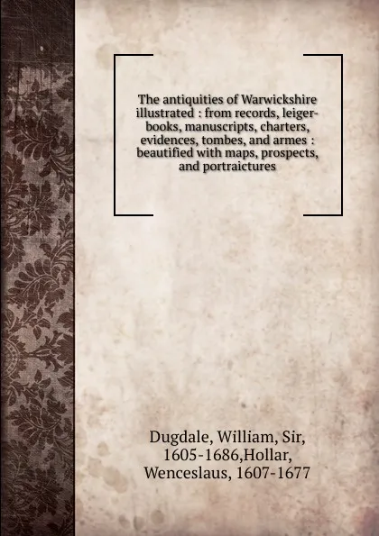 Обложка книги The antiquities of Warwickshire illustrated : from records, leiger-books, manuscripts, charters, evidences, tombes, and armes : beautified with maps, prospects, and portraictures, William Dugdale