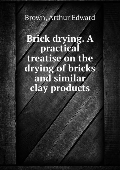 Обложка книги Brick drying. A practical treatise on the drying of bricks and similar clay products, Arthur Edward Brown