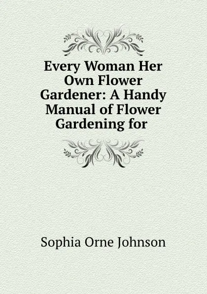 Обложка книги Every Woman Her Own Flower Gardener: A Handy Manual of Flower Gardening for ., Sophia Orne Johnson