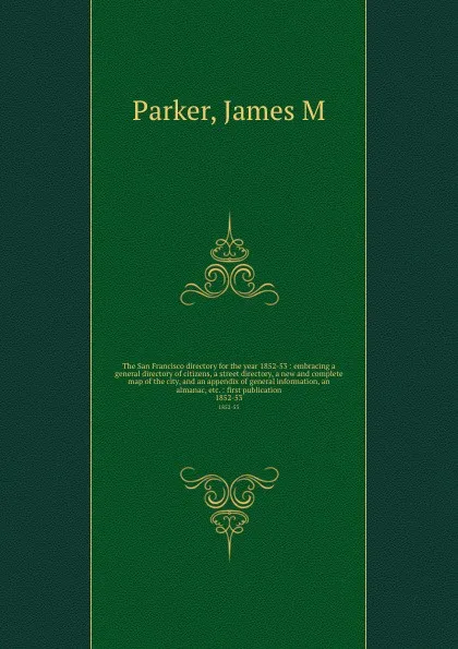 Обложка книги The San Francisco directory for the year 1852-53 : embracing a general directory of citizens, a street directory, a new and complete map of the city, and an appendix of general information, an almanac, etc. : first publication. 1852-53, James M. Parker