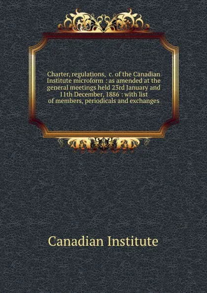 Обложка книги Charter, regulations, .c. of the Canadian Institute microform : as amended at the general meetings held 23rd January and 11th December, 1886 : with list of members, periodicals and exchanges, Canadian Institute