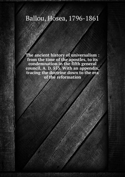 Обложка книги The ancient history of universalism : from the time of the apostles, to its condemnation in the fifth general council, A. D. 553. With an appendix, tracing the doctrine down to the era of the reformation, Hosea Ballou