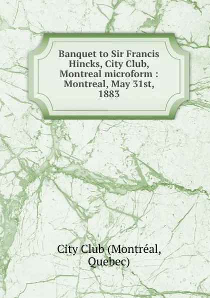 Обложка книги Banquet to Sir Francis Hincks, City Club, Montreal microform : Montreal, May 31st, 1883, Montréal