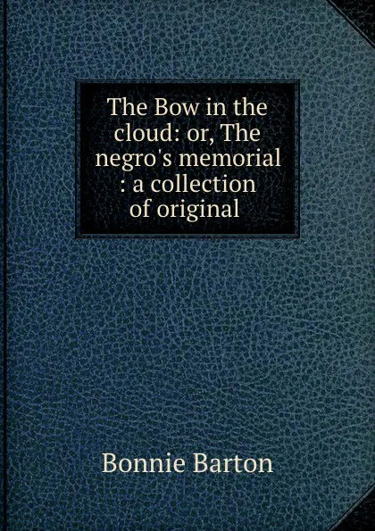 Обложка книги The Bow in the cloud: or, The negro.s memorial : a collection of original ., Bonnie Barton