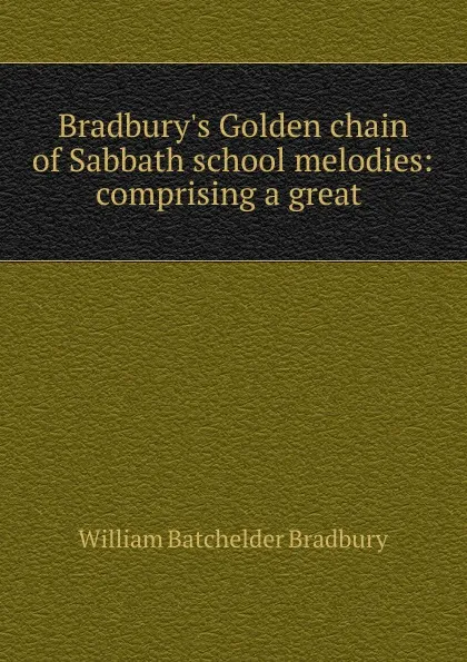 Обложка книги Bradbury.s Golden chain of Sabbath school melodies: comprising a great ., William Batchelder Bradbury