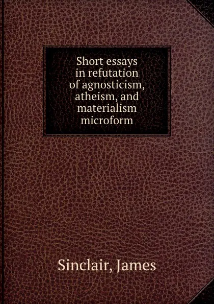 Обложка книги Short essays in refutation of agnosticism, atheism, and materialism microform, James Sinclair