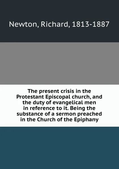 Обложка книги The present crisis in the Protestant Episcopal church, and the duty of evangelical men in reference to it. Being the substance of a sermon preached in the Church of the Epiphany, Richard Newton