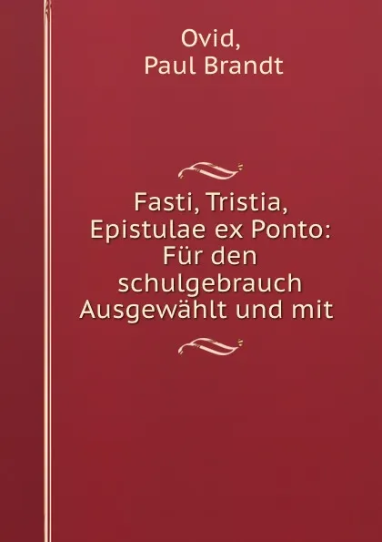 Обложка книги Fasti, Tristia, Epistulae ex Ponto: Fur den schulgebrauch Ausgewahlt und mit ., Paul Brandt Ovid