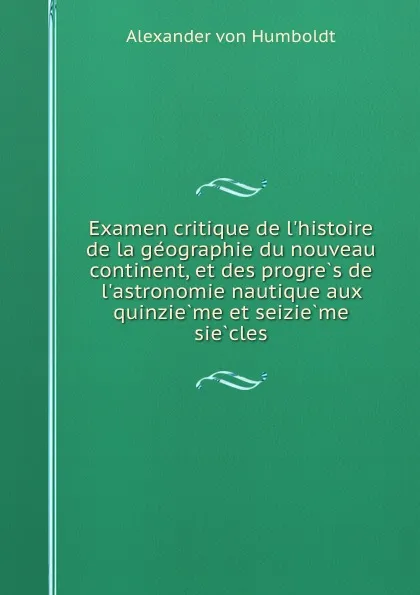 Обложка книги Examen critique de l.histoire de la geographie du nouveau continent, et des progres de l.astronomie nautique aux quinzieme et seizieme siecles, Alexander von Humboldt