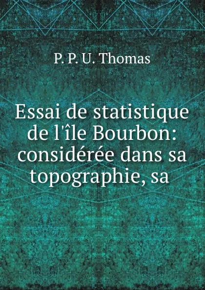 Обложка книги Essai de statistique de l.ile Bourbon: consideree dans sa topographie, sa ., P.P. U. Thomas