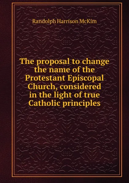 Обложка книги The proposal to change the name of the Protestant Episcopal Church, considered in the light of true Catholic principles, Randolph H. McKim