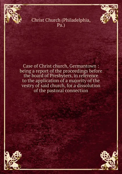 Обложка книги Case of Christ church, Germantown : being a report of the proceedings before the board of Presbyters, in reference to the application of a majority of the vestry of said church, for a dissolution of the pastoral connection, Philadelphia