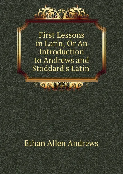 Обложка книги First Lessons in Latin, Or An Introduction to Andrews and Stoddard.s Latin ., Ethan Allen Andrews