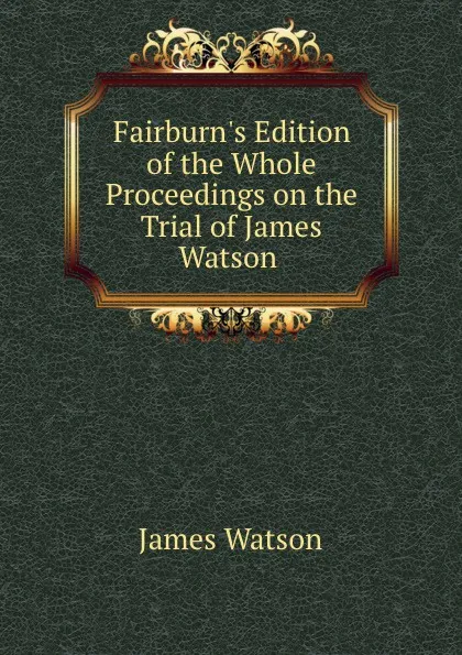 Обложка книги Fairburn.s Edition of the Whole Proceedings on the Trial of James Watson ., James Watson