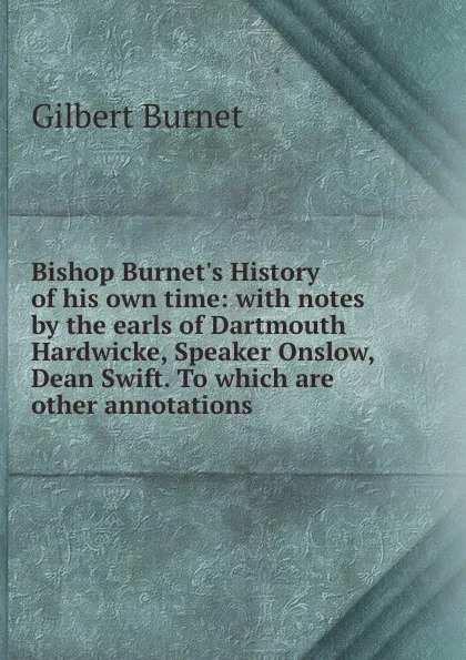 Обложка книги Bishop Burnet.s History of his own time: with notes by the earls of Dartmouth . Hardwicke, Speaker Onslow, . Dean Swift. To which are other annotations, Burnet Gilbert