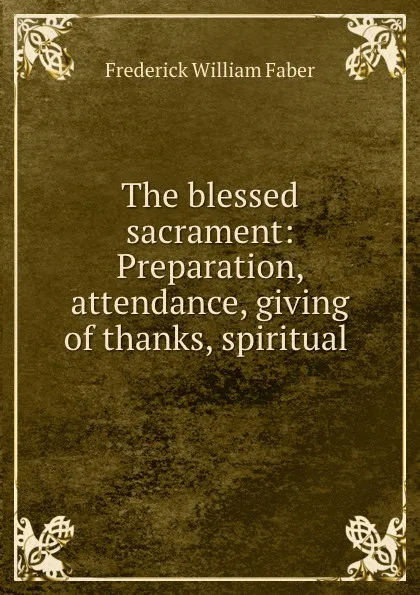 Обложка книги The blessed sacrament: Preparation, attendance, giving of thanks, spiritual ., Frederick William Faber